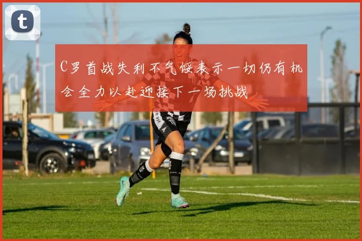 C罗首战失利不气馁表示一切仍有机会全力以赴迎接下一场挑战