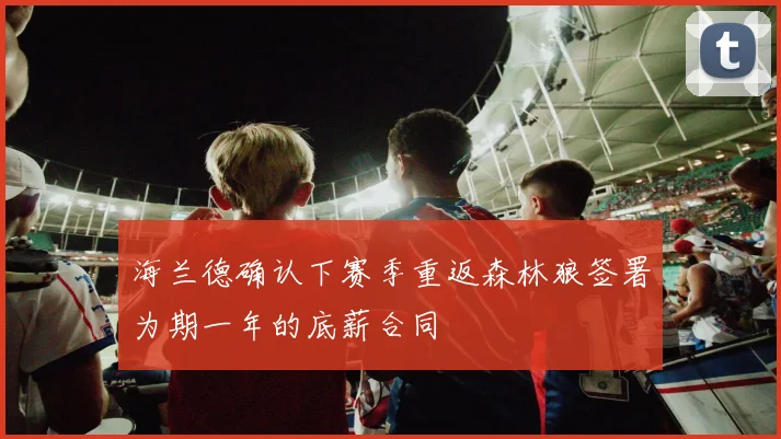 海兰德确认下赛季重返森林狼签署为期一年的底薪合同