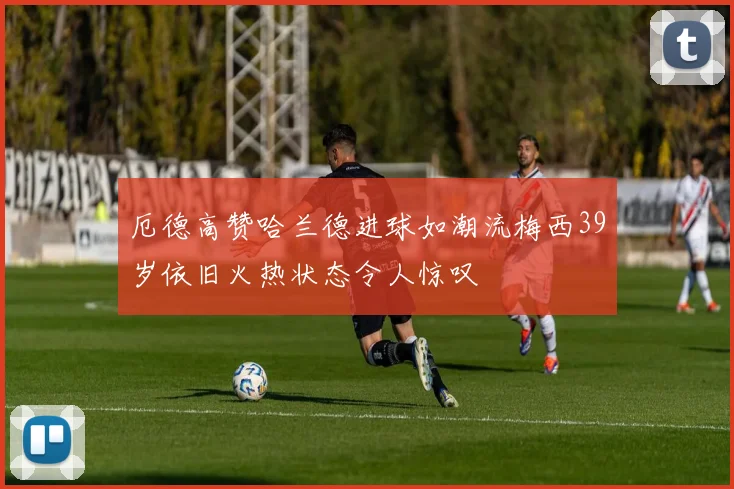 厄德高赞哈兰德进球如潮流梅西39岁依旧火热状态令人惊叹