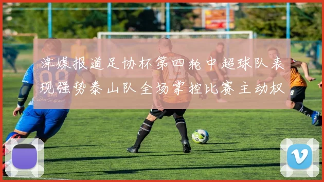 津媒报道足协杯第四轮中超球队表现强势泰山队全场掌控比赛主动权