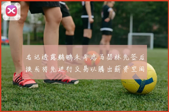 名记透露鹈鹕未考虑马瑟林先签后换或将先进行交易以腾出薪资空间