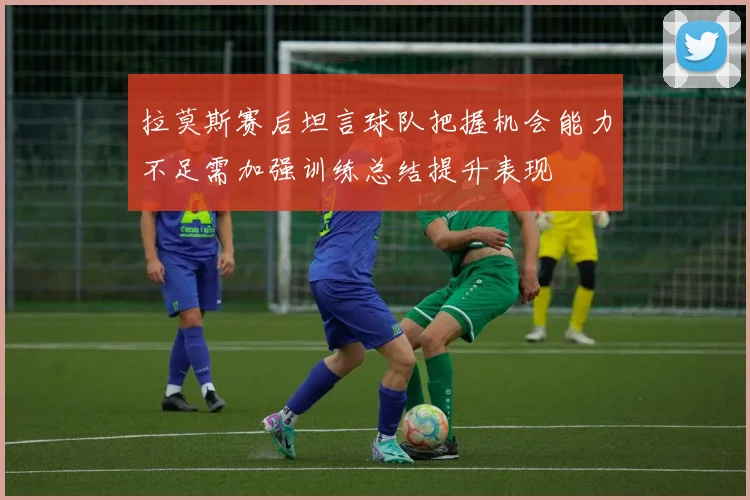 拉莫斯赛后坦言球队把握机会能力不足需加强训练总结提升表现