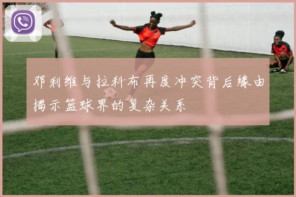 邓利维与拉科布再度冲突背后缘由揭示篮球界的复杂关系