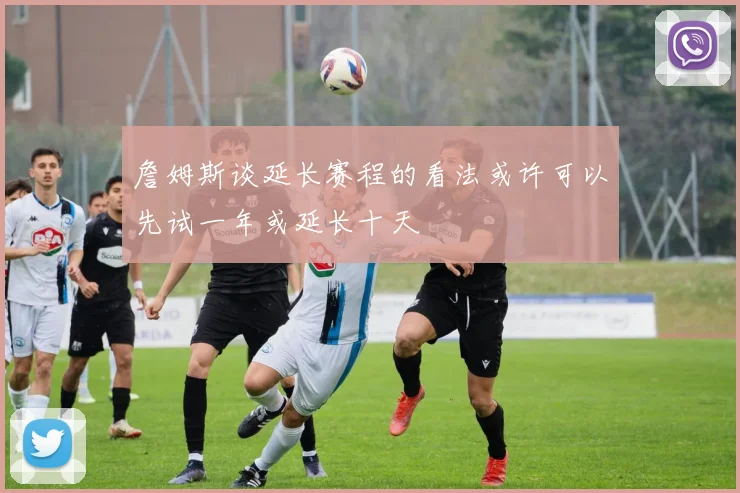 詹姆斯谈延长赛程的看法或许可以先试一年或延长十天