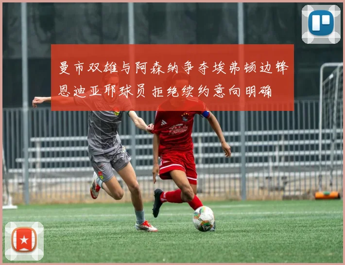 曼市双雄与阿森纳争夺埃弗顿边锋恩迪亚耶球员拒绝续约意向明确