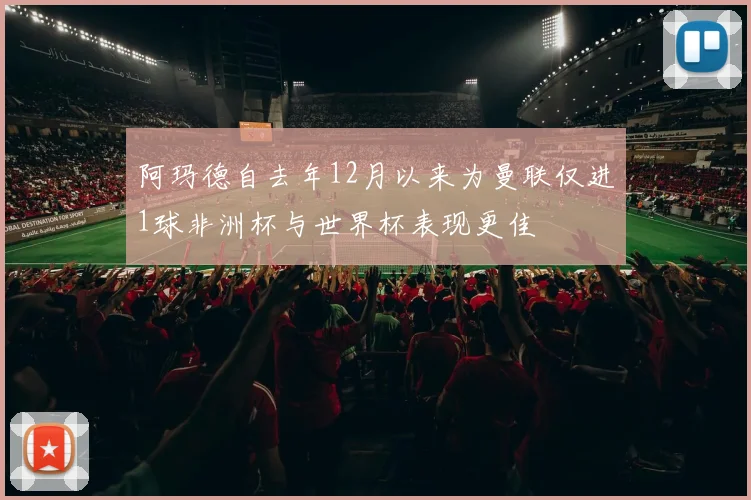 阿玛德自去年12月以来为曼联仅进1球非洲杯与世界杯表现更佳