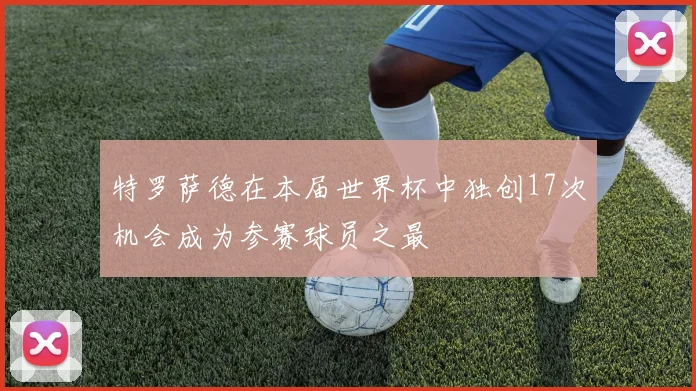 特罗萨德在本届世界杯中独创17次机会成为参赛球员之最