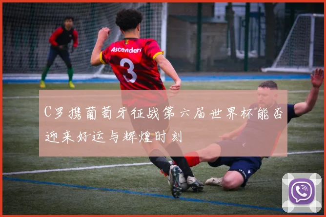C罗携葡萄牙征战第六届世界杯能否迎来好运与辉煌时刻