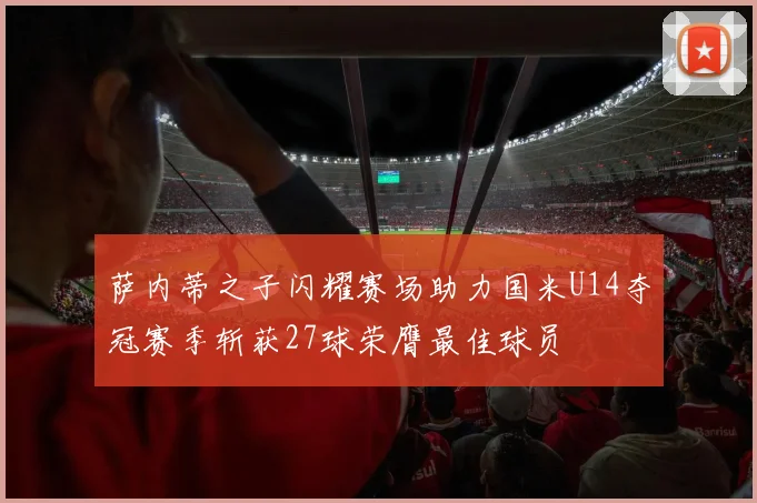 萨内蒂之子闪耀赛场助力国米U14夺冠赛季斩获27球荣膺最佳球员