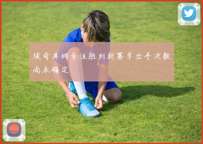 埃奇库姆专注胜利新赛季出手次数尚未确定