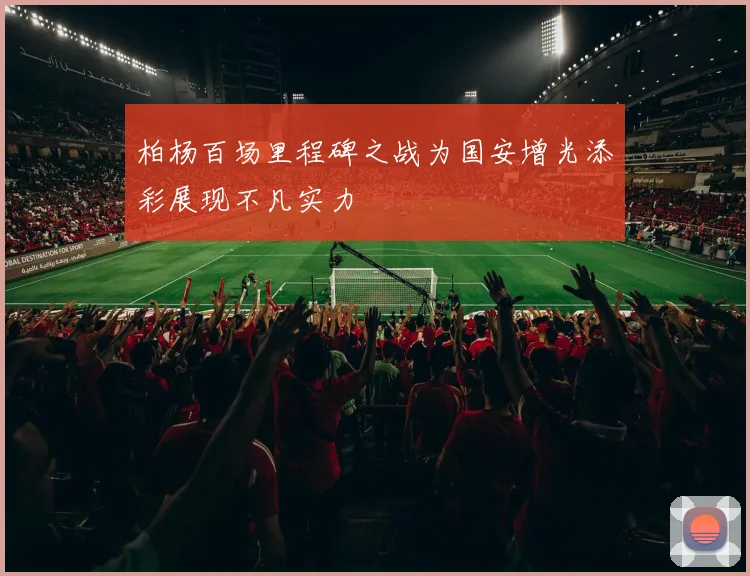 柏杨百场里程碑之战为国安增光添彩展现不凡实力