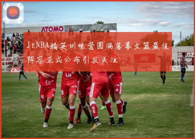 JrNBA精英训练营圆满落幕女篮最佳阵容正式公布引发关注