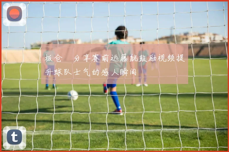 板仓滉分享赛前远藤航鼓励视频提升球队士气的感人瞬间